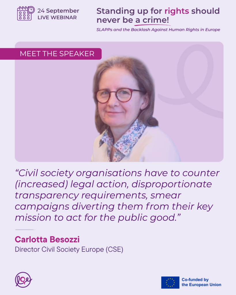 Image of Civil Society Europe’s Director Carlotta Besozzi accompanied by the following texts:
24 September. Live Webinar.
Standing up for rights should never be a crime! SLAPPs and the Backlash Against Human Rights in Europe.
Meet the speaker.
“Civil society organisations have to counter (increased) legal action, disproportionate transparency requirements, smear campaigns diverting them from their key mission to act for the public good” - Carlotta Besozzi, Director Civil Society Europe (CSE).