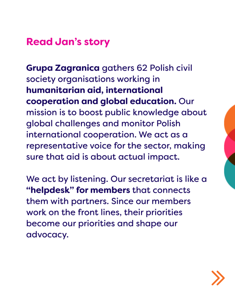 Read Jan's story: Grupa Zagranica gathers 62 Polish civil society organisations working in humanitarian aid, international cooperation and global education. Our mission is to boost public knowledge about global challenges and monitor Polish international cooperation. We act as a representative voice for the sector, making sure that aid is about actual impact.

We act by listening. Our secretariat is like a “helpdesk” for members that connects them with partners. Since our members work on the front lines, their priorities become our priorities and shape our advocacy. 