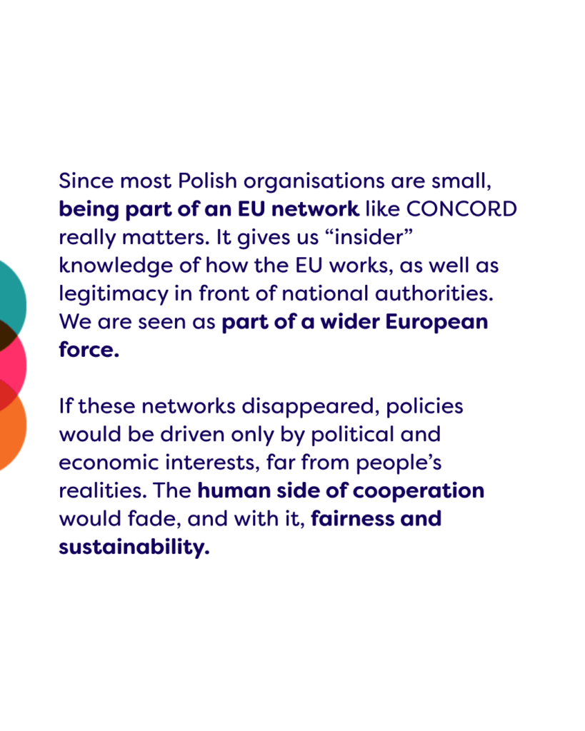 Since most Polish organisations are small, being part of an EU network like CONCORD really matters. It gives us “insider” knowledge of how the EU works, as well as legitimacy in front of national authorities. We are seen as part of a wider European force. 

If these networks disappeared, policies would be driven only by political and economic interests, far from people’s realities. The human side of cooperation would fade, and with it, fairness and sustainability. 